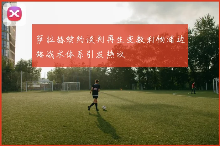 萨拉赫续约谈判再生变数利物浦边路战术体系引发热议