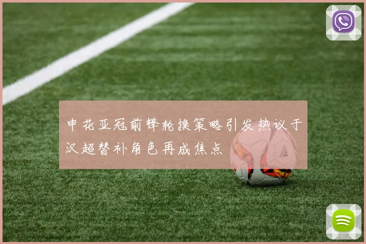 申花亚冠前锋轮换策略引发热议于汉超替补角色再成焦点