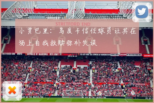小贾巴里：乌度卡信任球员让其在场上自我救赎弥补失误