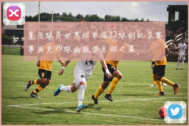 皇马球员世界杯单届22球创纪录赛事历史99球成就俱乐部之最