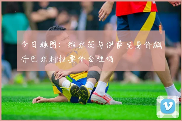 今日趣图：维尔茨与伊萨克身价飙升巴尔科拉要价合理吗