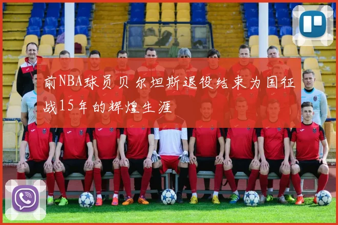 前NBA球员贝尔坦斯退役结束为国征战15年的辉煌生涯