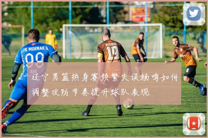 辽宁男篮热身赛频繁失误杨鸣如何调整攻防节奏提升球队表现